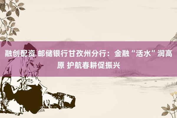 融创配资 邮储银行甘孜州分行：金融“活水”润高原 护航春耕促振兴