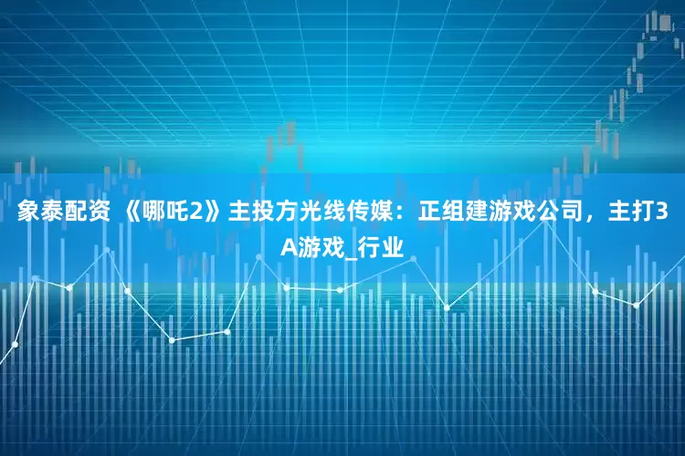 象泰配资 《哪吒2》主投方光线传媒：正组建游戏公司，主打3A游戏_行业