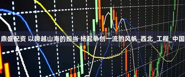 鼎盛配资 以跨越山海的担当 扬起争创一流的风帆_西北_工程_中国