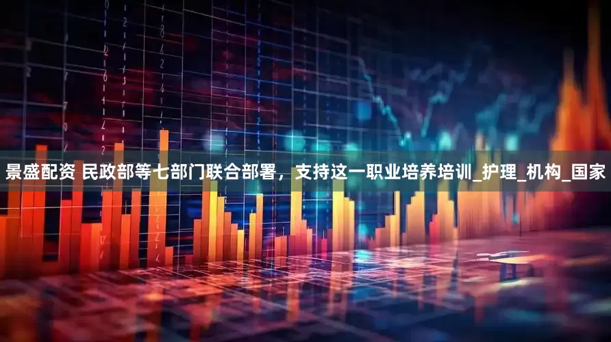 景盛配资 民政部等七部门联合部署，支持这一职业培养培训_护理_机构_国家