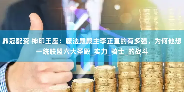 鼎冠配资 神印王座：魔法殿殿主李正直的有多强，为何他想一统联盟六大圣殿_实力_骑士_的战斗