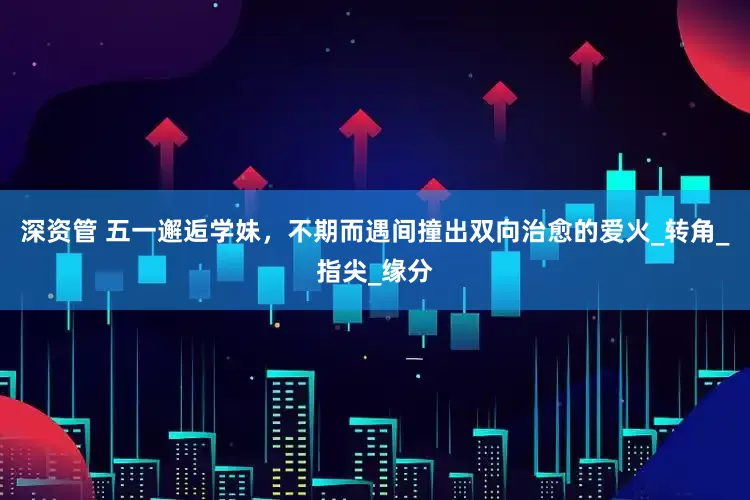 深资管 五一邂逅学妹，不期而遇间撞出双向治愈的爱火_转角_指尖_缘分