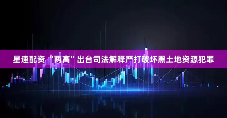 星速配资 “两高”出台司法解释严打破坏黑土地资源犯罪
