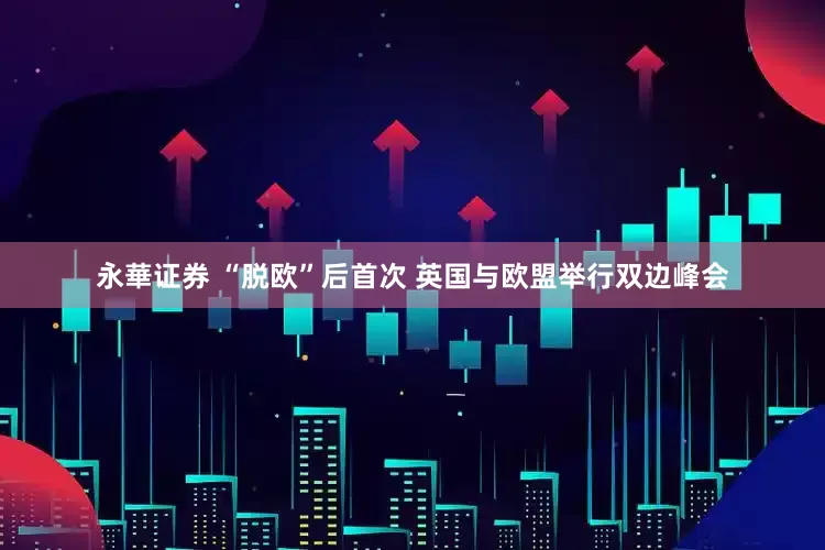 永華证券 “脱欧”后首次 英国与欧盟举行双边峰会