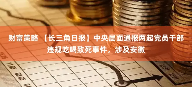 财富策略 【长三角日报】中央层面通报两起党员干部违规吃喝致死事件，涉及安徽