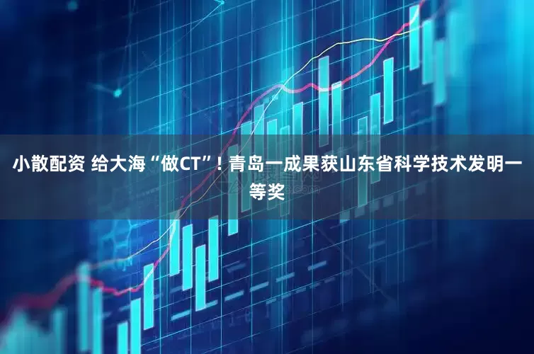 小散配资 给大海“做CT”! 青岛一成果获山东省科学技术发明一等奖