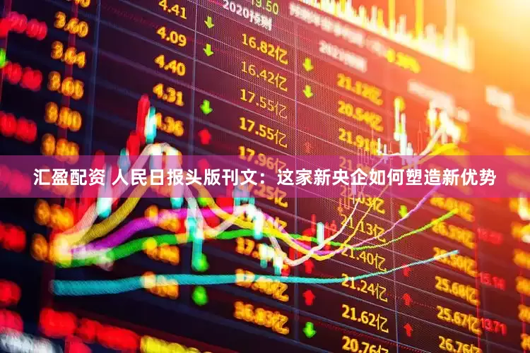 汇盈配资 人民日报头版刊文：这家新央企如何塑造新优势