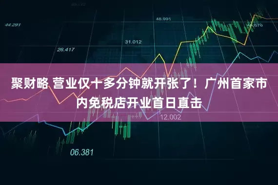 聚财略 营业仅十多分钟就开张了！广州首家市内免税店开业首日直击