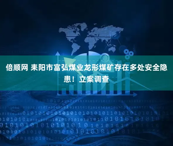 倍顺网 耒阳市富弘煤业龙形煤矿存在多处安全隐患！立案调查