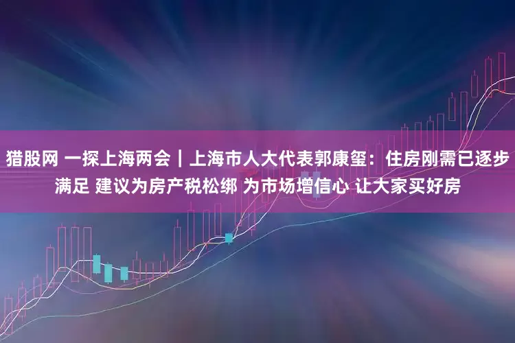 猎股网 一探上海两会｜上海市人大代表郭康玺：住房刚需已逐步满足 建议为房产税松绑 为市场增信心 让大家买好房