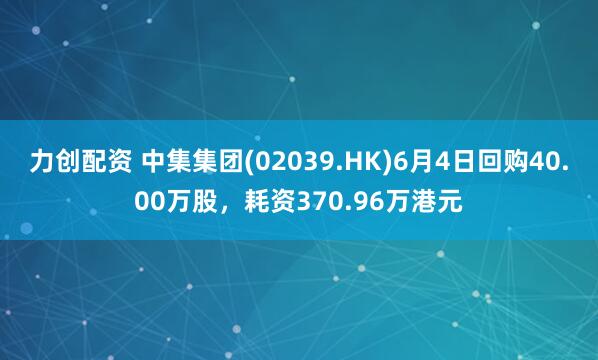 力创配资 中集集团(02039.HK)6月4日回购40.00万股，耗资370.96万港元