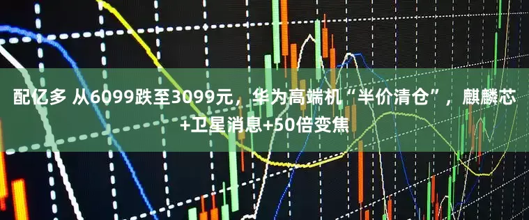 配亿多 从6099跌至3099元，华为高端机“半价清仓”，麒麟芯+卫星消息+50倍变焦