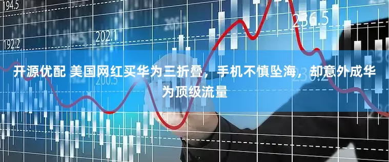 开源优配 美国网红买华为三折叠，手机不慎坠海，却意外成华为顶级流量